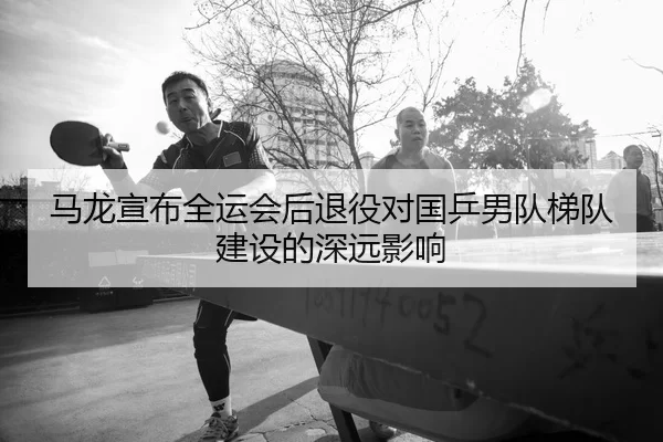 马龙宣布全运会后退役对国乒男队梯队建设的深远影响